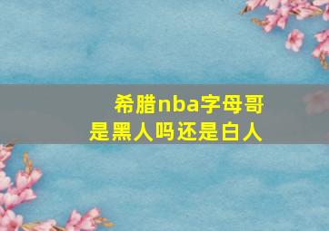 希腊nba字母哥是黑人吗还是白人