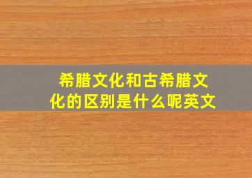 希腊文化和古希腊文化的区别是什么呢英文