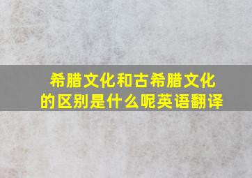 希腊文化和古希腊文化的区别是什么呢英语翻译