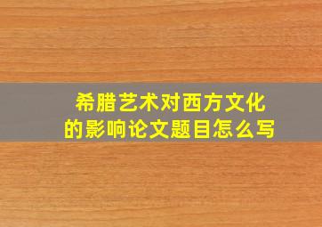 希腊艺术对西方文化的影响论文题目怎么写