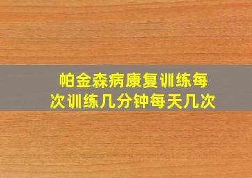 帕金森病康复训练每次训练几分钟每天几次