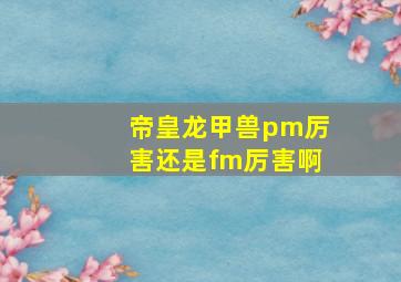 帝皇龙甲兽pm厉害还是fm厉害啊