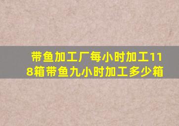 带鱼加工厂每小时加工118箱带鱼九小时加工多少箱