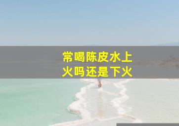 常喝陈皮水上火吗还是下火