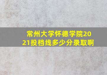 常州大学怀德学院2021投档线多少分录取啊