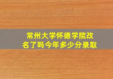 常州大学怀德学院改名了吗今年多少分录取