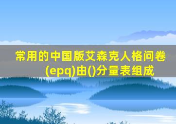 常用的中国版艾森克人格问卷(epq)由()分量表组成