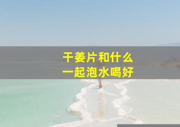 干姜片和什么一起泡水喝好