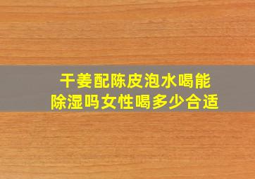 干姜配陈皮泡水喝能除湿吗女性喝多少合适