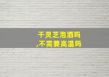 干灵芝泡酒吗,不需要高温吗