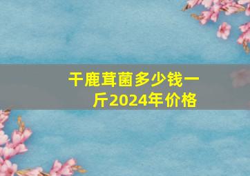 干鹿茸菌多少钱一斤2024年价格