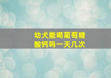 幼犬能喝葡萄糖酸钙吗一天几次