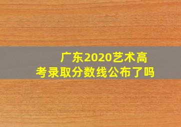 广东2020艺术高考录取分数线公布了吗