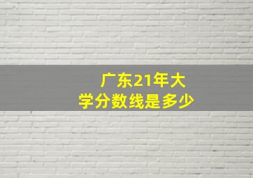 广东21年大学分数线是多少