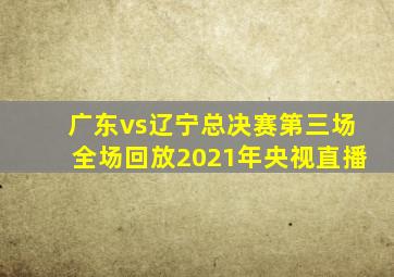 广东vs辽宁总决赛第三场全场回放2021年央视直播