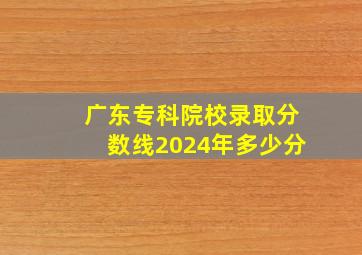 广东专科院校录取分数线2024年多少分