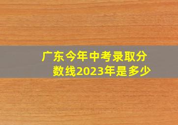 广东今年中考录取分数线2023年是多少