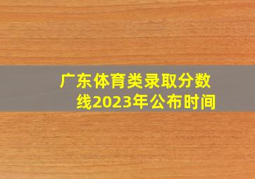 广东体育类录取分数线2023年公布时间