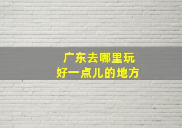 广东去哪里玩好一点儿的地方