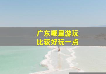 广东哪里游玩比较好玩一点