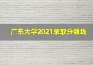 广东大学2021录取分数线