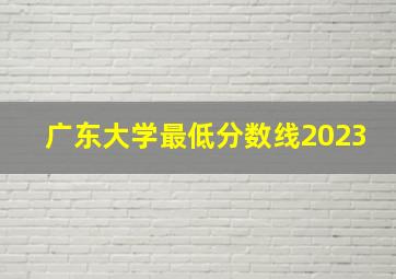 广东大学最低分数线2023