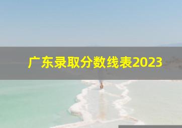 广东录取分数线表2023