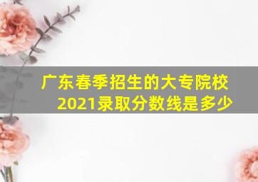 广东春季招生的大专院校2021录取分数线是多少