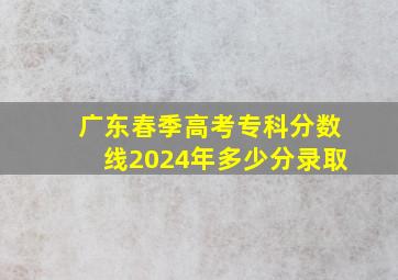 广东春季高考专科分数线2024年多少分录取