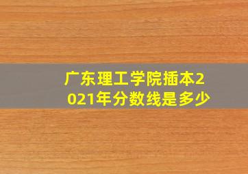 广东理工学院插本2021年分数线是多少