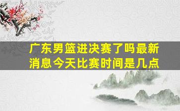 广东男篮进决赛了吗最新消息今天比赛时间是几点