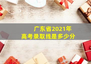 广东省2021年高考录取线是多少分