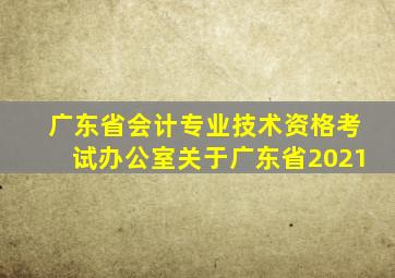 广东省会计专业技术资格考试办公室关于广东省2021