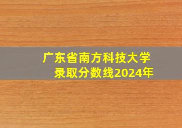 广东省南方科技大学录取分数线2024年