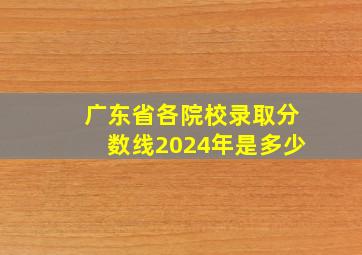 广东省各院校录取分数线2024年是多少