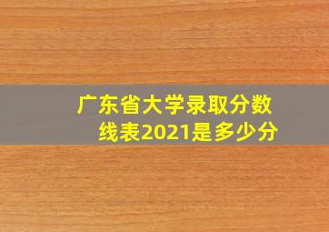 广东省大学录取分数线表2021是多少分