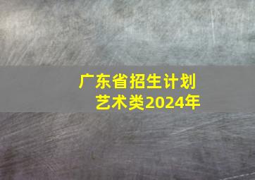 广东省招生计划艺术类2024年