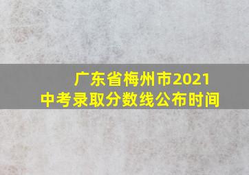 广东省梅州市2021中考录取分数线公布时间