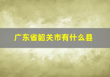 广东省韶关市有什么县