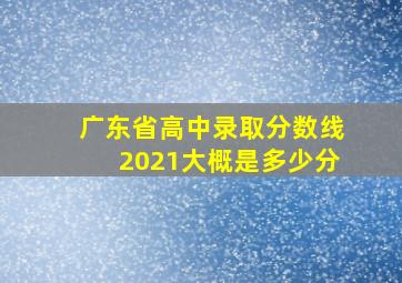 广东省高中录取分数线2021大概是多少分