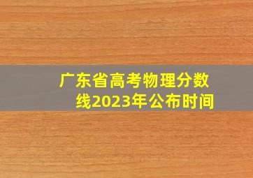 广东省高考物理分数线2023年公布时间