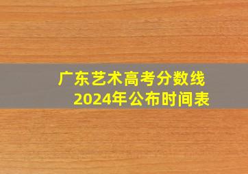 广东艺术高考分数线2024年公布时间表