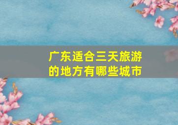 广东适合三天旅游的地方有哪些城市