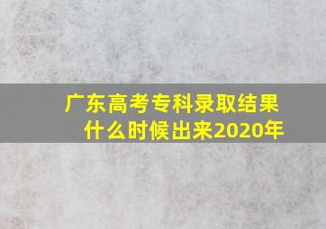 广东高考专科录取结果什么时候出来2020年