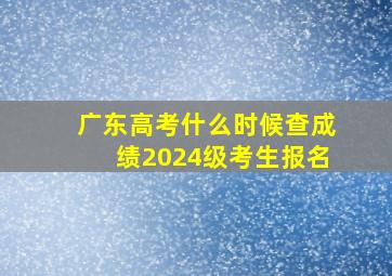 广东高考什么时候查成绩2024级考生报名