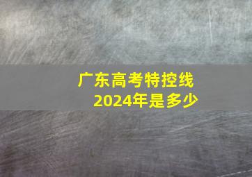 广东高考特控线2024年是多少