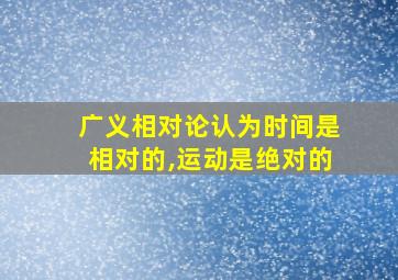 广义相对论认为时间是相对的,运动是绝对的