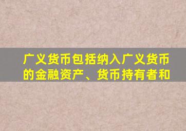 广义货币包括纳入广义货币的金融资产、货币持有者和