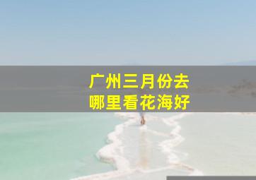 广州三月份去哪里看花海好