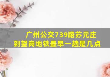 广州公交739路苏元庄到望岗地铁最早一趟是几点